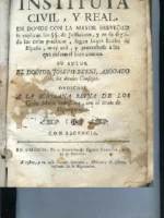 INSTITUTA CIVIL Y REAL, en donde con la mayor brevedad se explican los SS de Justiniano y en su seguida los casos practicos según leyes Reales de España... Dedicase a la soberana reyna de los cielos Maria Santisima con el titulo de los Desamparados